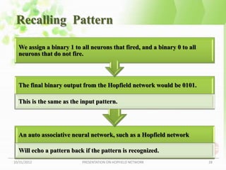 Recalling Pattern

  We assign a binary 1 to all neurons that fired, and a binary 0 to all
  neurons that do not fire.



  The final binary output from the Hopfield network would be 0101.

  This is the same as the input pattern.




  An auto associative neural network, such as a Hopfield network

  Will echo a pattern back if the pattern is recognized.
10/31/2012                PRESENTATION ON HOPFIELD NETWORK                28
 
