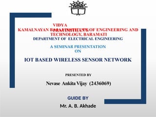 VIDYA
PRATISHTHAN’S
KAMALNAYAN BAJAJ INSTITUTE OF ENGINEERING AND
TECHNOLOGY, BARAMATI
DEPARTMENT OF ELECTRICAL ENGINEERING
A SEMINAR PRESENTATION
ON
IOT BASED WIRELESS SENSOR NETWORK
PRESENTED BY
Nevase AnkitaVijay (2436069)
GUIDE BY
Mr. A. B. Akhade
 