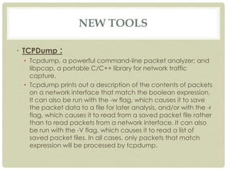 NEW TOOLS
• TCPDump :
• Tcpdump, a powerful command-line packet analyzer; and
libpcap, a portable C/C++ library for network traffic
capture.
• Tcpdump prints out a description of the contents of packets
on a network interface that match the boolean expression.
It can also be run with the -w flag, which causes it to save
the packet data to a file for later analysis, and/or with the -r
flag, which causes it to read from a saved packet file rather
than to read packets from a network interface. It can also
be run with the -V flag, which causes it to read a list of
saved packet files. In all cases, only packets that match
expression will be processed by tcpdump.
 