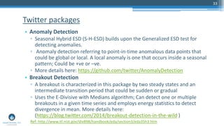 33
• Anomaly Detection
▫ Seasonal Hybrid ESD (S-H-ESD) builds upon the Generalized ESD test for
detecting anomalies.
▫ Anomaly detection referring to point-in-time anomalous data points that
could be global or local. A local anomaly is one that occurs inside a seasonal
pattern; Could be +ve or –ve.
▫ More details here: https://github.com/twitter/AnomalyDetection
• Breakout Detection
▫ A breakout is characterized in this package by two steady states and an
intermediate transition period that could be sudden or gradual
▫ Uses the E-Divisive with Medians algorithm; Can detect one or multiple
breakouts in a given time series and employs energy statistics to detect
divergence in mean. More details here:
(https://blog.twitter.com/2014/breakout-detection-in-the-wild )
Twitter packages
Ref: http://www.itl.nist.gov/div898/handbook/eda/section3/eda35h3.htm
 