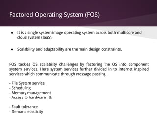 Factored Operating System (FOS)
● It is a single system image operating system across both multicore and
cloud system (IaaS).
● Scalability and adaptability are the main design constraints.
FOS tackles OS scalability challenges by factoring the OS into component
system services. Here system services further divided in to internet inspired
services which communicate through message passing.
- File System service
- Scheduling
- Memory management
- Access to hardware &
- Fault tolerance
- Demand elasticity
 