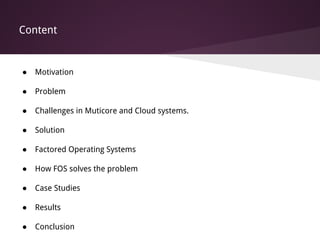 Content
● Motivation
● Problem
● Challenges in Muticore and Cloud systems.
● Solution
● Factored Operating Systems
● How FOS solves the problem
● Case Studies
● Results
● Conclusion
 