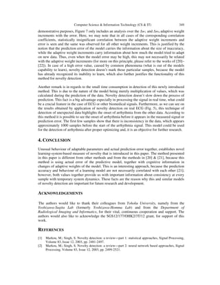 Computer Science & Information Technology (CS & IT)

349

demonstrative purposes, Figure 7 only includes an analysis over the ∆w1 and ∆w9 adaptive weight
increments with the error. Here, we may note that in all cases of the corresponding correlation
coefficients, statistically insignificant correlation between the adaptive weight increments and
error is seen and the same was observed for all other weight increments. This is justified by the
notion that the prediction error of the model carries the information about the size of inaccuracy,
while the adaptive weight increments carry information about how much the model tried to adapt
on new data. Thus, even when the model error may be high, this may not necessarily be related
with the adaptive weight increments (for more on this principle, please refer to the works of [20]–
[22]). In case of a high error value, caused by common phenomena (what is out of the models
capability to learn), novelty detection doesn’t mark those particular samples, because the model
has already recognized its inability to learn, which also further justifies the functionality of this
method for novelty detection.
Another remark is in regards to the small time consumption in detection of this newly introduced
method. This is due to the nature of the model being merely multiplication of values, which was
calculated during the prediction of the data. Novelty detection doesn’t slow down the process of
prediction. This fact is a big advantage especially in processing the signal in real time, what could
be a crucial feature in the case of ECG or other biomedical signals. Furthermore, as we can see on
the results obtained by application of novelty detection on real ECG (Fig. 5), this technique of
detection of unexpected data highlights the onset of arrhythmia from the other data. According to
this method it is possible to see the onset of arrhythmia before it appears in the measured signal or
prediction error. The first few samples show that there is inconsistency in the data, which appears
approximately 1000 samples before the start of the arrhythmia signal. This model could be used
for the detection of arrhythmia after proper optimizing and, it is an objective for further research.

4. CONCLUSION
Unusual behaviour of adaptable parameters and actual prediction error together, establishes novel
learning-system-based measure of novelty that is introduced in this paper. The method presented
in this paper is different from other methods and from the methods in [20] & [21], because this
method is using actual error of the predictive model, together with cognitive information in
changes of adaptive weights of the model. This is an interesting approach, because the prediction
accuracy and behaviour of a learning model are not necessarily correlated with each other [21];
however, both values together provide us with important information about consistency at every
sample with temporary system dynamics. These facts are the reason why this and similar models
of novelty detection are important for future research and development.

ACKNOWLEDGEMENTS
The authors would like to thank their colleagues from Tohoku University, namely from the
Yoshizawa-Sugita Lab (formerly Yoshizawa-Homma Lab) and from the Department of
Radiological Imaging and Informatics, for their vital, continuous cooperation and support. The
authors would also like to acknowledge the SGS12/177/OHK2/3T/12 grant, for support of this
work.

REFERENCES
[1]
[2]

Markou, M.; Singh, S. Novelty detection: a review—part 1: statistical approaches, Signal Processing,
Volume 83, Issue 12, 2003, pp. 2481-2497.
Markou, M.; Singh, S. Novelty detection: a review—part 2: neural network based approaches, Signal
Processing, Volume 83, Issue 12, 2003, pp. 2499-2521.

 