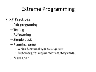 Extreme Programming
• XP Practices
– Pair programing
– Testing
– Refactoring
– Simple design
– Planning game
• Which functionality to take up first
• Customer gives requirements as story cards.
– Metaphor
 