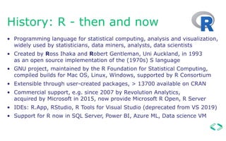 History: R - then and now
• Programming language for statistical computing, analysis and visualization, 
widely used by statisticians, data miners, analysts, data scientists
• Created by Ross Ihaka and Robert Gentleman, Uni Auckland, in 1993  
as an open source implementation of the (1970s) S language
• GNU project, maintained by the R Foundation for Statistical Computing,
compiled builds for Mac OS, Linux, Windows, supported by R Consortium
• Extensible through user-created packages, > 13700 available on CRAN
• Commercial support, e.g. since 2007 by Revolution Analytics,  
acquired by Microsoft in 2015, now provide Microsoft R Open, R Server
• IDEs: R.App, RStudio, R Tools for Visual Studio (deprecated from VS 2019)
• Support for R now in SQL Server, Power BI, Azure ML, Data science VM
 