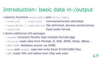 Introduction: basic data in-/output
• Generic functions read.table and write.table
- read.csv / read.csv2 comma/semicolon delimited
- read.delim / read.delim2 Tab delimited, decimal point/comma
- read.fwf fixed width format
• Some additional I/O packages
- reader functions flexibly load multiple formats fast
- foreign reads data from Minitab, S, SAS, SPSS, Stata, dBase…
- DBI/ODBC database access via ODBC
- xlsx and readxl read and write Excel 97/XP/200X files
- XML reads XML and tables from http web sites
 