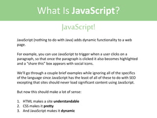 What Is JavaScript?
JavaScript!
JavaScript (nothing to do with Java) adds dynamic functionality to a web
page.
For example, you can use JavaScript to trigger when a user clicks on a
paragraph, so that once the paragraph is clicked it also becomes highlighted
and a “share this” box appears with social icons.
We’ll go through a couple brief examples while ignoring all of the specifics
of the language since JavaScript has the least of all of these to do with SEO
excepting that sites should never load significant content using JavaScript.
But now this should make a lot of sense:
1. HTML makes a site understandable
2. CSS makes it pretty
3. And JavaScript makes it dynamic

 