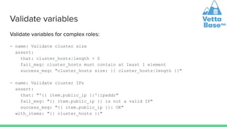 Validate variables
Validate variables for complex roles:
- name: Validate cluster size
assert:
that: cluster_hosts|length > 0
fail_msg: cluster_hosts must contain at least 1 element
success_msg: "cluster_hosts size: {{ cluster_hosts|length }}"
- name: Validate cluster IPs
assert:
that: "'{{ item.public_ip }}'|ipaddr"
fail_msg: "{{ item.public_ip }} is not a valid IP"
success_msg: "{{ item.public_ip }}: OK"
with_items: "{{ cluster_hosts }}"
 
