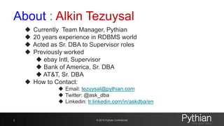 About : Alkin Tezuysal
 Currently Team Manager, Pythian
 20 years experience in RDBMS world
 Acted as Sr. DBA to Supervisor roles
 Previously worked
 ebay Intl, Supervisor
 Bank of America, Sr. DBA
 AT&T, Sr. DBA
 How to Contact:
 Email: tezuysal@pythian.com
 Twitter: @ask_dba
 Linkedin: tr.linkedin.com/in/askdba/en
© 2015 Pythian Confidential2
 