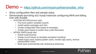 Demo – https://github.com/mszel-pythian/ansible_mha
• Show configuration files and sample setup
• Demonstrate launching ec2 mysql instances configuring MHA and failing
over with Ansible
– SYSTEM SETUP(common role)
• Fine tune system variables (sysctl)
• Install system packages and mha
• Create configuration files based on templates
• Create users based on public keys under files/users
– MYSQL PART(mysql role)
• Install mysql binaries
• Create my.cnf based on template (exception handling)
• Install mysql users (replica,system users, monitor app users), remove
passwordless users
• Build slave automatically with xtrabackup streaming
© 2015 Pythian Confidential20
 