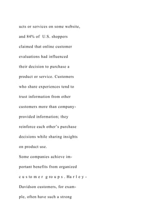 ucts or services on some website,
and 84% of U.S. shoppers
claimed that online customer
evaluations had influenced
their decision to purchase a
product or service. Customers
who share experiences tend to
trust information from other
customers more than company-
provided information; they
reinforce each other’s purchase
decisions while sharing insights
on product use.
Some companies achieve im-
portant benefits from organized
c u s to m e r g ro u p s . Ha r l e y -
Davidson customers, for exam-
ple, often have such a strong
 