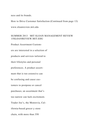 ness and its brands.
How to Drive Customer Satisfaction (Continued from page 13)
www.sloanreview.mit.edu
SUMMER 2013 MIT SLOAN MANAGEMENT REVIEW
15SLOANREVIEW.MIT.EDU
Product Assortment Custom-
ers are interested in a selection of
products and services tailored to
their lifestyles and personal
preferences. A product assort-
ment that is too extensive can
be confusing and cause cus-
tomers to postpone or cancel
purchases; an assortment that’s
too narrow can lack excitement.
Trader Joe’s, the Monrovia, Cal-
ifornia-based grocer y store
chain, with more than 350
 