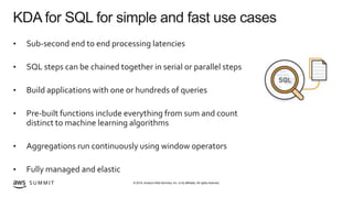 © 2019, Amazon Web Services, Inc. or its affiliates. All rights reserved.S U M M I T
KDA for SQL for simple and fast use cases
• Sub-second end to end processing latencies
• SQL steps can be chained together in serial or parallel steps
• Build applications with one or hundreds of queries
• Pre-built functions include everything from sum and count
distinct to machine learning algorithms
• Aggregations run continuously using window operators
• Fully managed and elastic
 