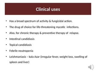Clinical uses
• Has a broad spectrum of activity & fungicidal action.
• The drug of choice for life-threatening mycotic infections.
• Also, for chronic therapy & preventive therapy of relapse.
• Intestinal candidiasis
• Topical candidiasis
• Febrile neutropenia
• Leishmaniasis – kala Azar (irregular fever, weight loss, swelling of
spleen and liver)
 