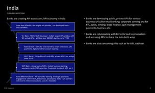 © IBM Corporation
India
CONSUMER ADOPTIONS
Banks are creating API ecosystem /API economy in India
State Bank of India – the largest API provider , has developed over a
thousand APIs
Yes Bank - YES FinTech Developer - India’s largest API sandbox with
50+ virtual APIs - will host over 100 APIs by the end of FY20
Federal Bank – APIs for fund transfers, smart collections, UPI
payments, digital credit or account opening
HDFC Bank – 104 public APIs and 800+ private APIs ( per analyst
meet 2019)
ICICI Bank – strong suite of APIs . (retail/ business banking,
payments, cards, ICICI securities, Prudential, Lombard, KYC etc.)
Kotak Mahindra Bank – API portal for banking, lending & payments.
Engagement with FinTech, Enterprises, Developers, SMEs - 125 partners
with over 1 million transactions. Use of e-Mandate
• Banks are developing public, private APIs for various
business units like retail banking, corporate banking and for
KYC, cards, lending, trade finance, cash management
payments, business etc.
• Banks are collaborating with FinTechs to drive innovation
and are using APIs to share the data both ways
• Banks are also consuming APIs such as for UPI, Aadhaar.
25
 