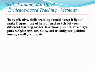 Skills Training, But How?“Evidence-based Teaching” MethodsTo be effective, skills training should “keep it light,” make frequent use of humor, and switch between different learning modes: hands-on practice, role plays, panels, Q&A sessions, skits, and friendly competition among small groups, etc. 