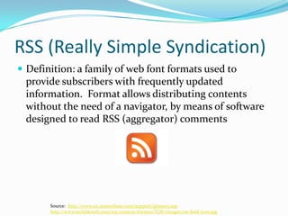 RSS (Really Simple Syndication)Definition: a family of web font formats used to provide subscribers with frequently updated information.  Format allows distributing contents without the need of a navigator, by means of software designed to read RSS (aggregator) commentsSource:  http://www.en.masterbase.com/support/glossary.asphttp://www.techlifeweb.com/wp-content/themes/TLW/images/rss-feed-icon.jpg
