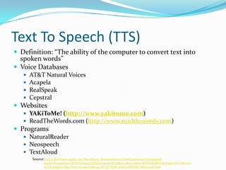 Text To Speech (TTS)Definition: “The ability of the computer to convert text into spoken words”Voice DatabasesAT&T Natural VoicesAcapelaRealSpeakCepstralWebsitesYAKiToMe! (http://www.yakitome.com)ReadTheWords.com (http://www.readthewords.com)ProgramsNaturalReaderNeospeechTextAloudSource: http://developer.apple.com/Mac/library/documentation/UserExperience/Conceptual/AppleHIGuidelines/XHIGGlossary/XHIGGlossary.html&rct=j&sa=X&ei=iBbHTaKqNIrn0QGduOGYCA&ved=0CC8QngkwAA&q=Text+to+speech&usg=AFQjCNEBi_pvhL6AlMAMs_8BZt94n61X9w
