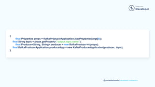 @yourtwitterhandle | developer.confluent.io
{
final Properties props = KafkaProducerApplication.loadProperties(args[0]);
final String topic = props.getProperty(“output.topic.name”);
final Producer<String, String> producer = new KafkaProducer<>(props);
final KafkaProducerApplication producerApp = new KafkaProducerApplication(producer, topic);
}
 