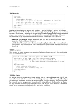 15 POM Reference                                                                                         77




15.5.1 Licenses

      <licenses>
        <license>
          <name>Apache 2</name>
          <url>http://www.apache.org/licenses/LICENSE-2.0.txt</url>
          <distribution>repo</distribution>
          <comments>A business-friendly OSS license</comments>
        </license>
      </licenses>

Licenses are legal documents defining how and when a project (or parts of a project) may be used.
Note that a project should list only licenses that may apply directly to this project, and not list licenses
that apply to this project's dependencies. Maven currently does little with these documents other than
displays them on generated sites. However, there is talk of flexing for different types of licenses,
forcing users to accept license agreements for certain types of (non open source) projects.

  • name, url and comments: are self explanatory, and have been encountered before in other
    capacities. The fourth license element is:
  • distribution: This describes how the project may be legally distributed. The two stated methods
    are repo (they may be downloaded from a Maven repository) or manual (they must be manually
    installed).

15.5.2 Organization
Most projects are run by some sort of organization (business, private group, etc.). Here is where the
most basic information is set.

      <project xmlns="http://maven.apache.org/POM/4.0.0"
        xmlns:xsi="http://www.w3.org/2001/XMLSchema-instance"
        xsi:schemaLocation="http://maven.apache.org/POM/4.0.0
                            http://maven.apache.org/xsd/maven-4.0.0.xsd">
        ...
        <organization>
          <name>Codehaus Mojo</name>
          <url>http://mojo.codehaus.org</url>
        </organization>
      </project>


15.5.3 Developers
All projects consist of files that were created, at some time, by a person. Like the other systems that
surround a project, so to do the people involved with a project have a stake in the project. Developers
are presumably members of the project's core development. Note that, although an organization may
have many developers (programmers) as members, it is not good form to list them all as developers,
but only those who are immediately responsible for the code. A good rule of thumb is, if the person
should not be contacted about the project, they need not be listed here.




©2009, The Apache Software Foundation • ALL RIGHTS RESERVED.
 