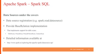 IBM SparkTechnology Center
Apache Spark – Spark SQL
Data Sources under the covers
• Data source registration (e.g. spark.read.datasource)
• Provide BaseRelation implementation
• That implements support for table scans:
• TableScans, PrunedScan, PrunedFilteredScan, CatalystScan
• Detailed information available at
• http://www.spark.tc/exploring-the-apache-spark-datasource-api/
13
 