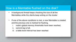 How is a Memtable flushed on the disk?
• A background thread keeps checking the size of all the
Memtables while the clients keep writing on the cluster
• If one of the above conditions is met, a new Memtable is created
and the previous one is marked for flushing.
i. node’s global memory thresholds have been reached,
ii. commit log is full,
iii. a table level interval has been reached
 