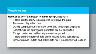 Weaknesses
Use Cases where is better to avoid using Cassandra
• If there are too many joins required to retrieve the data
• To store configuration data
• During compaction, things slow down and throughput degrades
• Basic things like aggregation operators are not supported
• Range queries on partition key are not supported
• If there are transactional data which require 100% consistency
• Cassandra can update and delete data but it is not designed to do so
 