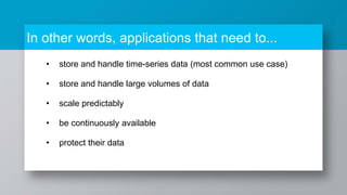 In other words, applications that need to...
• store and handle time-series data (most common use case)
• store and handle large volumes of data
• scale predictably
• be continuously available
• protect their data
 