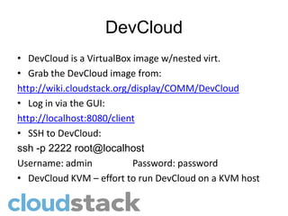 DevCloud
• DevCloud is a VirtualBox image w/nested virt.
• Grab the DevCloud image from:
http://wiki.cloudstack.org/display/COMM/DevCloud
• Log in via the GUI:
http://localhost:8080/client
• SSH to DevCloud:
ssh -p 2222 root@localhost
Username: admin            Password: password
• DevCloud KVM – effort to run DevCloud on a KVM host
 