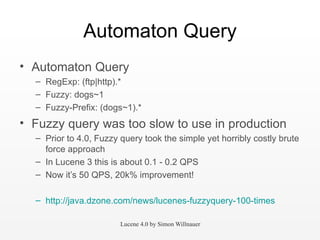 Automaton Query Automaton Query RegExp: (ftp|http).* Fuzzy: dogs~1 Fuzzy-Prefix: (dogs~1).* Fuzzy query was too slow to use in production Prior to 4.0, Fuzzy query took the simple yet horribly costly brute force approach  In Lucene 3 this is about 0.1 - 0.2 QPS Now it’s 50 QPS, 20k% improvement! http://java.dzone.com/news/lucenes-fuzzyquery-100-times   