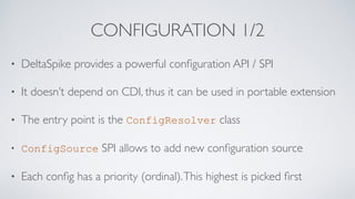 CONFIGURATION 1/2
• DeltaSpike provides a powerful conﬁguration API / SPI
• It doesn’t depend on CDI, thus it can be used in portable extension
• The entry point is the ConfigResolver class
• ConfigSource SPI allows to add new conﬁguration source
• Each conﬁg has a priority (ordinal).This highest is picked ﬁrst
 
