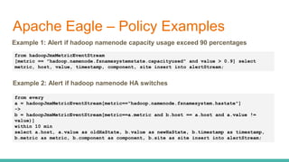 Apache Eagle – Policy Examples
from hadoopJmxMetricEventStream
[metric == "hadoop.namenode.fsnamesystemstate.capacityused" and value > 0.9] select
metric, host, value, timestamp, component, site insert into alertStream;
Example 1: Alert if hadoop namenode capacity usage exceed 90 percentages
from every
a = hadoopJmxMetricEventStream[metric=="hadoop.namenode.fsnamesystem.hastate"]
->
b = hadoopJmxMetricEventStream[metric==a.metric and b.host == a.host and a.value !=
value)]
within 10 min
select a.host, a.value as oldHaState, b.value as newHaState, b.timestamp as timestamp,
b.metric as metric, b.component as component, b.site as site insert into alertStream;
Example 2: Alert if hadoop namenode HA switches
 