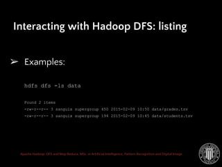 Apache Hadoop: DFS and Map Reduce. MSc. in Artificial Intelligence, Pattern Recognition and Digital Image
Interacting with Hadoop DFS: listing
➢ Examples:
hdfs dfs -ls data
Found 2 items
-rw-r--r-- 3 sanguix supergroup 450 2015-02-09 10:50 data/grades.tsv
-rw-r--r-- 3 sanguix supergroup 194 2015-02-09 10:45 data/students.tsv
 