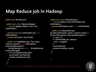 Apache Hadoop: DFS and Map Reduce. MSc. in Artificial Intelligence, Pattern Recognition and Digital Image
public class WordCount {
public static class TokenizerMapper
extends Mapper<Object, Text, Text,
IntWritable>{
private final static IntWritable one = new
IntWritable(1);
private Text word = new Text();
public void map(Object key, Text value,
Context context) throws IOException,
InterruptedException {
StringTokenizer itr = new StringTokenizer
(value.toString());
while (itr.hasMoreTokens()) {
word.set(itr.nextToken());
context.write(word, one);
}
}
}
Map Reduce job in Hadoop
public static class IntSumReducer
extends Reducer<Text,IntWritable,Text,
IntWritable> {
private IntWritable result = new IntWritable();
public void reduce(Text key,
Iterable<IntWritable> values, Context context )
throws IOException, InterruptedException {
int sum = 0;
for (IntWritable val : values) {
sum += val.get();
}
result.set(sum);
context.write(key, result);
}
}
...
 