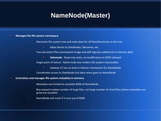 NameNode(Master)

Manages the file system namespace
− Maintains file system tree and meta data for all files/directories in the tree

Maps blocks to DataNodes, filenames, etc
− Two persistent files (namespace image and edit log) plus additional in-memory data

Safemode - Read only state, no modification to HDFS allowed
− Single point of failure. Name node loss renders file system inaccessible

Hadoop V1 has no built-in failover mechanism for NameNode
− Coordinates access to DataNodes but data never goes on NameNode

Centralizes and manages file system metadata in memory
− Metadata size limited to available RAM of NameNode.
− Bias toward modest number of large files, not large number of small files (where metadata can
grow too sizeable)
− NameNode will crash if it runs out of RAM
 
