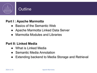 Outline 
Part I : Apache Marmotta 
● Basics of the Semantic Web 
● Apache Marmotta Linked Data Server 
● Marmotta Modules and Libraries 
Part II: Linked Media 
● What is Linked Media 
● Semantic Media Annotation 
● Extending backend to Media Storage and Retrieval 
2014-11-19 Apache Marmotta 
 