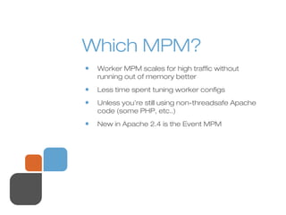 Which MPM?
• Worker MPM scales for high traffic without
running out of memory better
• Less time spent tuning worker configs
• Unless you’re still using non-threadsafe Apache
code (some PHP, etc..)
• New in Apache 2.4 is the Event MPM
 