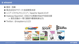 2© 2020 NTT DATA Corporation
$ whoami
 猿田 浩輔
 株式会社NTTデータ 技術開発本部
 シニア・ソフトウェアエンジニア / Apache Sparkコミッタ
 Hadoop/Sparkなど、OSSミドル関連のR&Dや技術支援
 普及活動の一環で講演や書籍執筆なども
 Twitter: @raspberry1123
 