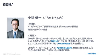 © 2025 NTT DATA Group Corporation 2
自己紹介
小茶 健一（こちゃ けんいち）
＜所属＞
NTTデータグループ 技術革新統括本部 Innovation技術部
高度OSSサポート担当
＜経歴＞
2009年 日本ヒューレット・パッカード入社。主にテレコム向けのSIに従事。低レイ
テンシの求められるシステムでNUMAアーキテクチャを意識したチューニングを経験。
また、システムのクラウドネイティブ化でKubernetes導入を支援した。
2023年 NTTデータグループ入社。Apache Spark、Hadoopを使用するプロ
ジェクトの技術支援や、OSSのサポート業務に従事。
 