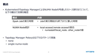 © 2025 NTT DATA Group Corporation 28
観点
• KubernetesのTopology ManagerによるNUMA Nodeを考慮したリソース割り当てについて、
以下の観点で効果を確認
• Topology Manager Polocyは以下の2パターンで実施
• none
• single-numa-node
観点 内容
Spark Jobの実行時間 • Jobの実行開始から終了までに要した時間
NUMA Node統計 • local accessとremote accessの割合
• numastatのlocal_node、other_nodeの値
 