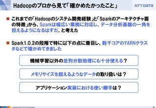 25Copyright © 2014 NTT DATA Corporation
 これまでの「Hadoopのシステム開発経験」と「Sparkのアーキテクチャ面
の特徴」から、Sparkは幅広い業務に対応し、データ分析基盤の一角を
担えるようになるはずだ、と考えた
 Spark1.0.2の段階で特に以下の点に着目し、数千コアのYARNクラス
タなどで確かめてきました
Hadoopのプロから見て「確かめたかったこと」
機械学習以外の並列分散処理にも十分使える？
メモリサイズを超えるようなデータの取り扱いは？
アプリケーション実装における使い勝手は？
 