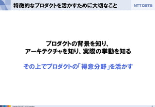 5Copyright © 2014 NTT DATA Corporation
特徴的なプロダクトを活かすために大切なこと
プロダクトの背景を知り、
アーキテクチャを知り、実際の挙動を知る
その上でプロダクトの「得意分野」を活かす
 
