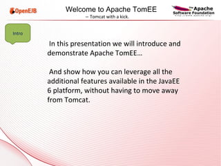 In this presentation we will introduce and demonstrate Apache TomEE… And show how you can leverage all the additional features available in the JavaEE 6 platform, without having to move away from Tomcat. Intro Welcome to Apache TomEE  –  Tomcat with a kick. 