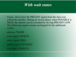 With wait states
● Figure shows how the PREADY signal from the slave can
extend the transfer. During an Access phase, when PENABLE is
HIGH, the transfer can be extended by driving PREADY LOW.
The following signals remain unchanged for the additional
cycles:
● address, PADDR
● write signal, PWRITE
● select signal, PSEL
● enable signal, PENABLE
● write data, PWDATA.
 