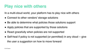 © 2015 Apcera
Play nice with others
In a multi-cloud world, your platform has to play nice with others
! Connect to other vendors’ storage solutions
! Be able to determine what policies those solutions support
! Apply policies that are supported by those solutions
! React gracefully when policies are not supported
! Self-heal if policy is not supported (or permitted) in any cloud -- give
the user a suggestion on how to move forward
 