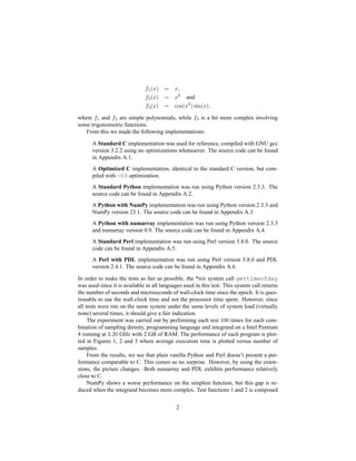 f1(x) = x,
f2(x) = x2
and
f3(x) = cos(x2
) sin(x),
where f1 and f2 are simple polynomials, while f3 is a bit more complex involving
some trigonometric functions.
From this we made the following implementations:
A Standard C implementation was used for reference, compiled with GNU gcc
version 3.2.2 using no optimizations whatsoever. The source code can be found
in Appendix A.1.
A Optimized C implementation, identical to the standard C version, but com-
piled with -O3 optimization.
A Standard Python implementation was run using Python version 2.3.3. The
source code can be found in Appendix A.2.
A Python with NumPy implementation was run using Python version 2.3.3 and
NumPy version 23.1. The source code can be found in Appendix A.3.
A Python with numarray implementation was run using Python version 2.3.3
and numarray version 0.9. The source code can be found in Appendix A.4.
A Standard Perl implementation was run using Perl version 5.8.0. The source
code can be found in Appendix A.5.
A Perl with PDL implementation was run using Perl version 5.8.0 and PDL
version 2.4.1. The source code can be found in Appendix A.6.
In order to make the tests as fair as possible, the *nix system call gettimeofday
was used since it is available in all languages used in this test. This system call returns
the number of seconds and microseconds of wall-clock time since the epoch. It is ques-
tionable to use the wall-clock time and not the processor time spent. However, since
all tests were run on the same system under the same levels of system load (virtually
none) several times, it should give a fair indication.
The experiment was carried out by performing each test 100 times for each com-
bination of sampling density, programming language and integrand on a Intel Pentium
4 running at 3.20 GHz with 2 GB of RAM. The performance of each program is plot-
ted in Figures 1, 2 and 3 where average execution time is plotted versus number of
samples.
From the results, we see that plain vanilla Python and Perl doesn’t present a per-
formance comparable to C. This comes as no surprise. However, by using the exten-
sions, the picture changes. Both numarray and PDL exhibits performance relatively
close to C.
NumPy shows a worse performance on the simplest function, but this gap is re-
duced when the integrand becomes more complex. Test functions 1 and 2 is composed
2
 