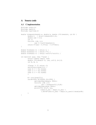 A Source code
A.1 C implementation
#include <stdio.h>
#include <math.h>
#include <sys/time.h>
double integrate(double a, double b, double (*f)(double), int N) {
double h = (b-a)/((double)N-1.0);
double sum = 0.0;
int i;
for(i=0; i<N; i++)
sum += f(a+h*(double)i);
return h*(sum - 0.5*f(a) - 0.5*f(b));
}
double f1(double t) { return t; }
double f2(double t) { return t*t; }
double f3(double t) { return cos(t*t)*sin(t); }
int main(int argc, char **argv) {
struct timeval begin, end;
double (*f)(double t), res, a=0.0, b=1.0;
int N, M, i;
if(argc != 3) return -1;
switch(atoi(argv[1])) {
case 0: f = f1; break;
case 1: f = f2; break;
case 2: f = f3; break;
}
M = atoi(argv[2]);
for(N=1000; N<100000; N+=1000) {
gettimeofday(&begin, NULL);
for(i=0; i<M; i++)
res = integrate(0,1,f,N);
gettimeofday(&end, NULL);
printf("%f %fn", res,
((end.tv_sec - begin.tv_sec) +
1.0E-6F*(end.tv_usec - begin.tv_usec))/(double)M);
}
}
7
 