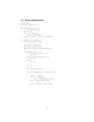 A.2 Python implementation
import sys;
from math import *;
def integrate(a,b,f,n):
h = (b-a)/(n-1.0);
sum = 0.0;
for i in range(n):
sum += f(a+(i)*h);
return h*(sum - 0.5*f(a) -0.5*f(b));
if __name__ == ’__main__’:
from time import time;
def f1(x): return x;
def f2(x): return x*x;
def f3(x): return cos(x*x)*sin(x);
if len(sys.argv) == 3:
if int(sys.argv[1]) == 0:
f = f1
elif int(sys.argv[1]) == 1:
f = f2
else:
f = f3
a = 0
b = 1
M = int(sys.argv[2])
for N in range(1000, 100000, 1000):
begin = time()
for i in range(M):
res = integrate(a,b,f,N)
avg = (time()-begin)/M
print "%f %f" % (res, avg)
8
 