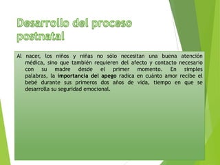 Al nacer, los niños y niñas no sólo necesitan una buena atención
médica, sino que también requieren del afecto y contacto necesario
con su madre desde el primer momento. En simples
palabras, la importancia del apego radica en cuánto amor recibe el
bebé durante sus primeros dos años de vida, tiempo en que se
desarrolla su seguridad emocional.

 