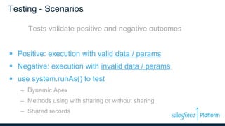 Testing - Scenarios
Tests validate positive and negative outcomes
 Positive: execution with valid data / params
 Negative: execution with invalid data / params
 use system.runAs() to test
– Dynamic Apex
– Methods using with sharing or without sharing
– Shared records
 